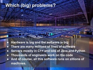 Which (big) problems?
● Hardware is big and the software is big
● There are many millions of lines of software
● Servers mostly in C++ and lots of Java and Python
● Thousands of engineers work on the code
● And of course, all this software runs on zillions of
machines.
 