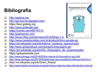 Bibliografia
❏ http://golang.org
❏ http://go-tour-br.appspot.com/
❏ https://tour.golang.org
❏ http://www.golangbr.org/
❏ https://vimeo.com/49718712
❏ http://gophercon.com
❏ http://www.infoq.com/br/news/2014/09/go-1-3
❏
❏
❏
❏
❏
❏
❏
❏
❏
http://www.casadocodigo.com.br/products/livro-google-go
https://pt.wikipedia.org/wiki/Inferno_(sistema_operacional)
http://www.grokpodcast.com/series/a-linguagem-go/
https://pt.wikipedia.org/wiki/Go_(linguagem_de_programação)
https://gobyexample.com
http://www.goinggo.net/2014/02/the-nature-of-channels-in-go.html
http://www.goinggo.net/2013/09/detecting-race-conditions-with-go.html?m=1
https://en.wikipedia.org/wiki/Green_threads
http://www.toptal.com/go/go-programming-a-step-by-step-introductory-tutorial
 