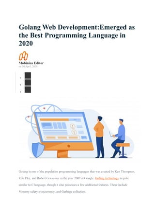 Golang Web Development:Emerged as
the Best Programming Language in
2020
Mobinius Editor
on 20 April, 2020



Golang is one of the population programming languages that was created by Ken Thompson,
Rob Pike, and Robert Griesemer in the year 2007 at Google. Golang technology is quite
similar to C language, though it also possesses a few additional features. These include
Memory safety, concurrency, and Garbage collection.
 