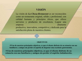 VISIÓNLa visión de La Choza-Restaurant es ser reconocidos como un restaurante original, sólido y profesional, con calidad humana y principios éticos, que ofrece servicios y productos de excelencia. Lograr una empresa altamente productiva, innovadora, competitiva y dedicada para la satisfacción plena de nuestros clientes. OBJETIVOSUno de nuestros principales objetivos, es que el cliente disfrute de su estancia con sus familiares y amigos sin perder el espíritu de degustar una excelente gastronomía.