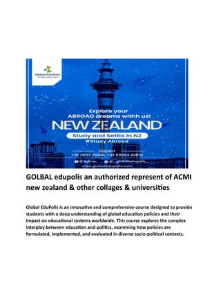 GOLBAL edupolis an authorized represent of ACMI
new zealand & other collages & universities
Global EduPolis is an innovative and comprehensive course designed to provide
students with a deep understanding of global education policies and their
impact on educational systems worldwide. This course explores the complex
interplay between education and politics, examining how policies are
formulated, implemented, and evaluated in diverse socio-political contexts.
 