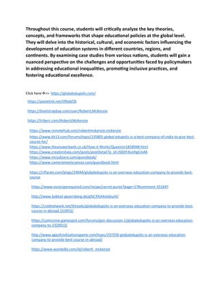 Throughout this course, students will critically analyze the key theories,
concepts, and frameworks that shape educational policies at the global level.
They will delve into the historical, cultural, and economic factors influencing the
development of education systems in different countries, regions, and
continents. By examining case studies from various nations, students will gain a
nuanced perspective on the challenges and opportunities faced by policymakers
in addressing educational inequalities, promoting inclusive practices, and
fostering educational excellence.
Click here→>> https://globaledupolis.com/
https://pastelink.net/t99abf2k
https://bootstrapbay.com/user/RobertLMcKenzie
https://triberr.com/RobertLMcKenzie
https://www.remotehub.com/robertlmckenzie.mckenzie
https://www.kh13.com/forums/topic/135805-global-edupolis-is-a-best-company-of-india-to-give-best-
course-for/
https://www.theanswerbank.co.uk/How-it-Works/Question1858948.html
https://www.creatorshala.com/posts/postDetail?p_id=JS0jYFAsIzhgCmAK
https://www.mcsubzero.com/guestbook/
https://www.camerameetscanvas.com/guestbook.html
https://riftynet.com/blogs/24044/globaledupolis-is-an-overseas-education-company-to-provide-best-
course
https://www.noreciperequired.com/recipe/carrot-puree?page=17#comment-351647
http://www.bobtail-geyersberg.de/g%C3%A4stebuch/
https://coldnetwork.net/threads/globaledupolis-is-an-overseas-education-company-to-provide-best-
course-in-abroad.113453/
https://comicvine.gamespot.com/forums/gen-discussion-1/globaledupolis-is-an-overseas-education-
company-to-2329013/
http://www.ageofcivilizationsgame.com/topic/237250-globaledupolis-is-an-overseas-education-
company-to-provide-best-course-in-abroad/
https://www.wantedly.com/id/robertl_mckenzie
 