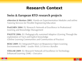 Research Context Swiss & European RTD research projects eMersion & Mentors 2001 : Hands-on Experimentation Modules and online Tutoring Services for Flexible Engineering Education ProLEARN 2004 : EU Research Network of Excellence in Professional Learning and Knowledge Management PALETTE 2006 : EU Pedagogically sustained Adaptive LEarning Through the exploitation of Tacit and Explicit knowledge (Online Learning Communities and Communities of Practice) ROLE 2009 : EU Integrated Project on Responsive Open Learning Environments (8M€) -  Leader Web 2.0 Service Bundles STELLAR 2009 : EU Research Network of Excellence in Technology Enhanced Learning (5M€) –  Executive 
