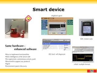 Smart device Same hardware -  enhanced software Way to implement functionalities More intelligence at the server side No supervision, autonomous actions, push Structured to support any protocol Agent Environment (peers) discovery elogbook agent SMS: initiate tasks eMail: multiple formats RSS feed: self diagnostic 