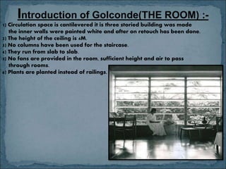 Introduction of Golconde(THE ROOM) :-
1) Circulation space is cantilevered it is three storied building was made
the inner walls were painted white and after on retouch has been done.
2) The height of the ceiling is 4M.
3) No columns have been used for the staircase.
4) They run from slab to slab.
5) No fans are provided in the room, sufficient height and air to pass
through rooms.
6) Plants are planted instead of railings.
 