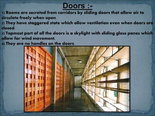 Doors :-
1) Rooms are secreted from corridors by sliding doors that allow air to
circulate freely when open.
2) They have staggered state which allow ventilation even when doors are
closed.
3) Topmost part of all the doors is a skylight with sliding glass panes which
allow for wind movement.
4) They are no handles on the doors.
 
