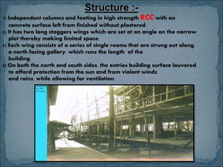 Structure :-
1) Independent columns and footing in high strength RCC with an
concrete surface left from finished without plastered.
2) It has two long staggers wings which are set at an angle on the narrow
plot thereby making limited space.
3) Each wing consists of a series of single rooms that are strung out along
a north facing gallery, which runs the length of the
building.
4) On both the north and south sides, the entries building surface louvered
to afford protection from the sun and from violent winds
and rains, while allowing for ventilation.
 