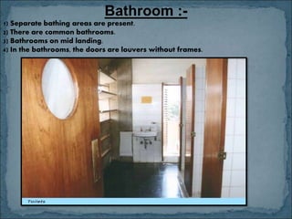 Bathroom :-
1) Separate bathing areas are present.
2) There are common bathrooms.
3) Bathrooms on mid landing.
4) In the bathrooms, the doors are louvers without frames.
 