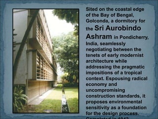 Sited on the coastal edge
of the Bay of Bengal,
Golconda, a dormitory for
the Sri Aurobindo
Ashram in Pondicherry,
India, seamlessly
negotiating between the
tenets of early modernist
architecture while
addressing the pragmatic
impositions of a tropical
context. Espousing radical
economy and
uncompromising
construction standards, it
proposes environmental
sensitivity as a foundation
for the design process.
 