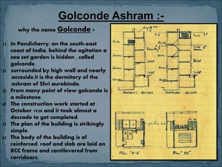 why the name Golconde ?
1) In Pondicherry, on the south-east
coast of India, behind the agitation a
sea set garden is hidden , called
golconde.
2) surrounded by high wall and nearly
acceside,it is the dormitory of the
ashram of Shri aurobindo.
3) From many point of view golconde is
a milestone.
4) The construction work started at
October 1938 and it took almost a
deccade to get completed.
5) The plan of the building is strikingly
simple.
6) The body of the building is of
reinforced. roof and slab are laid on
RCC frame and cantilevered from
corridoors.
Golconde Ashram :-
 