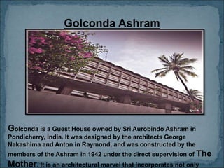 Golconda Ashram
Golconda is a Guest House owned by Sri Aurobindo Ashram in
Pondicherry, India. It was designed by the architects George
Nakashima and Anton in Raymond, and was constructed by the
members of the Ashram in 1942 under the direct supervision of The
Mother. It is an architectural marvel that incorporates not only
 