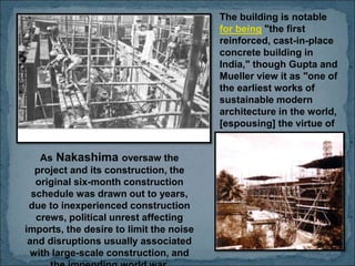 The building is notable
for being "the first
reinforced, cast-in-place
concrete building in
India," though Gupta and
Mueller view it as "one of
the earliest works of
sustainable modern
architecture in the world,
[espousing] the virtue of
radical economy and
uncompromising
construction standards".
As Nakashima oversaw the
project and its construction, the
original six-month construction
schedule was drawn out to years,
due to inexperienced construction
crews, political unrest affecting
imports, the desire to limit the noise
and disruptions usually associated
with large-scale construction, and
 
