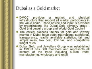 Dubai as a Gold market DMCC provides a market and physical infrastructure that support all market participants in the value chain. Trade advice and input is provided by organizations like Dubai Gold advisory group , Gold and Jewelry group and World Gold Council The critical success factors for gold and jewelry market in Dubai have been international standards, transparency, readily available statistics, fair and simple rules, low cost, low tax, and competitive freight rates Dubai Gold and Jewellery Group was established in 1996.It has 560 members and represents all sectors of the trade including bullion trade, manufacturing, wholesale and retail 