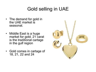 Gold selling in UAE The demand for gold in the UAE market is seasonal. Middle East is a huge market for gold. 21 carat is the traditional cartage in the gulf region Gold comes in cartage of 18, 21, 22 and 24 