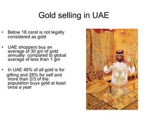 Gold selling in UAE Below 18 carat is not legally considered as gold UAE shoppers buy an average of 30 gm of gold annually  compared to global average of less than 1 gm In UAE 48% of all gold is for  gifting and 28% for self and more than 2/3 of the population buys gold at least once a year 