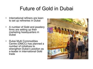 Future of Gold in Dubai International refiners are keen to set up refineries in Dubai A number of Gold and jewelery firms are setting up their marketing headquarters in Dubai Dubai Multi Commodities Centre (DMCC) has planned a number of initiatives to strengthen Dubai’s position as a leader in international Gold trade 
