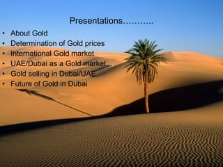 Presentations……….. About Gold Determination of Gold prices International Gold market UAE/Dubai as a Gold market Gold selling in Dubai/UAE Future of Gold in Dubai 