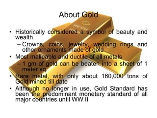 About Gold Historically considered a symbol of beauty and wealth Crowns, coins, jewelry, wedding rings and other ornaments made of gold Most malleable and ductile of all metals 1 gm of gold can be beaten into a sheet of 1 meter sq. Rare metal, with only about 160,000 tons of Gold mined till date Although no longer in use, Gold Standard has been the predominant monetary standard of all major countries until WW II 