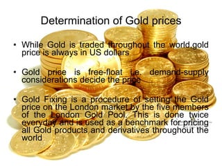 Determination of Gold prices While Gold is traded throughout the world,gold price is always in US dollars Gold price is free-float i.e. demand-supply considerations decide the price Gold Fixing is a procedure of setting the Gold price on the London market by the five members of the London Gold Pool. This is done twice everyday and is used as a benchmark for pricing all Gold products and derivatives throughout the world 