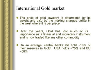 International Gold market The price of gold jewelery is determined by its weight and also by the making charges unlike in the west where it is per piece Over the years, Gold has lost much of its  importance as a financial and monetary instrument and is now traded like any other commodity On an average, central banks still hold ~10% of their reserves in Gold.  USA holds ~75% and EU ~50% 