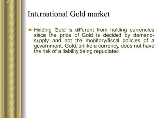 International Gold market Holding Gold is different from holding currencies since the price of Gold is decided by demand-supply and not the monitory/fiscal policies of a government. Gold, unlike a currency, does not have the risk of a liability being repudiated 