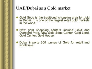 UAE/Dubai as a Gold market Gold Souq is the traditional shopping area for gold in Dubai. It is one of the largest retail gold markets in the world New gold shopping centers include Gold and Diamond Park, New Gold Souq Center, Gold Land, Gold Center, Gold House Dubai imports 300 tonnes of Gold for retail and wholesale 