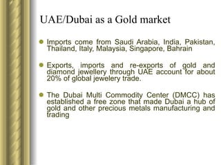 UAE/Dubai as a Gold market Imports come from Saudi Arabia, India, Pakistan, Thailand, Italy, Malaysia, Singapore, Bahrain Exports, imports and re-exports of gold and diamond jewellery through UAE account for about 20% of global jewelery trade. The Dubai Multi Commodity Center (DMCC) has established a free zone that made Dubai a hub of gold and other precious metals manufacturing and trading 