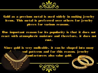 Gold as a precious metal is used widely in making jewelry
  items. This metal is pref erred over others f or jewelry
               pieces f or various reasons.

One important reason f or its popularity is that it does not
react with atmospheric moisture and theref ore, it does not
                           rust.

 Since gold is very malleable, it can be shaped into many
    designs and patterns and f or this reason,   jewelry
              manuf acturers  also value gold.
 