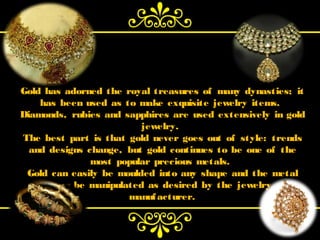 Gold has adorned the royal treasures of many dynasties; it
    has been used as to make exquisite jewelry items.
Diamonds, rubies and sapphires are used extensively in gold
                         jewelry.
The best part is that gold never goes out of style: trends
  and designs change, but gold continues to be one of the
               most popular precious metals.
 Gold can easily be moulded into any shape and the metal
       can be manipulated as desired by the  jewelry
                      manuf acturer.
 