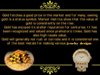 Gold f et ches a good pr ice in t he mar ket and f or many, owning
gold is a st at us symbol. Mar ket met r ics show t hat t he value of
                   gold is consist ent ly on t he r ise.
  Gold has enj oyed it s st ellar r eput at ion f or cent ur ies. I t has
 been r ecognized and valued since pr ehist or ic t imes. Gold has
                        also high r esale value.
Gold will gener ally not r ust or cor r ode and it is consider ed one
    of t he best met als f or making var ious jewelry designs.
 