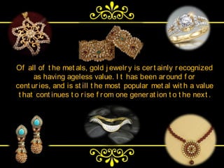 Of all of t he met als, gold j ewelr y is cer t ainly r ecognized
      as having ageless value. I t has been ar ound f or
cent ur ies, and is st ill t he most popular met al wit h a value
 t hat cont inues t o r ise f r om one gener at ion t o t he next .
 