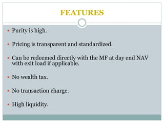 FEATURES

 Purity is high.

 Pricing is transparent and standardized.

 Can be redeemed directly with the MF at day end NAV
  with exit load if applicable.

 No wealth tax.

 No transaction charge.

 High liquidity.
 