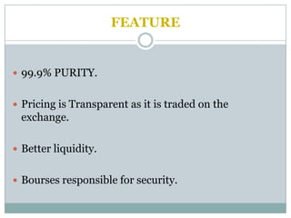 FEATURE


 99.9% PURITY.


 Pricing is Transparent as it is traded on the
 exchange.

 Better liquidity.


 Bourses responsible for security.
 