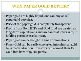 WHY PAPER GOLD BETTER?

 Paper gold are highly liquid, one can buy or sell
    paper gold very fast.
   Price of the paper gold is completely transparent.
   Profits from Gold ETFs and Gold fund are treated as
    long-term capital gains and are taxed at lower rate, if
    holding period exceeds 1 year.
   Paper gold can be bought in small dominations.
   Paper Gold can be easily converted into physical gold
    by rematerialisation. Investors can convert their E-
    Gold into bars of 99.5% purity.
 