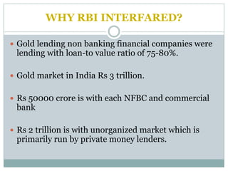 WHY RBI INTERFARED?

 Gold lending non banking financial companies were
 lending with loan-to value ratio of 75-80%.

 Gold market in India Rs 3 trillion.


 Rs 50000 crore is with each NFBC and commercial
 bank

 Rs 2 trillion is with unorganized market which is
 primarily run by private money lenders.
 