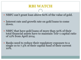 RBI WATCH

 NBFC can’t grant loan above 60% of the value of gold.

 Interest rate and growth rate on gold loans to come
 down.

 NBFC that have gold loans of more than 50% of their
 total financial assets have to maintain Teir-1 capital ratio
 of 12% from April 2014.

 Banks need to reduce their regulatory exposure to a
 single co to 7.5% of their capital fund of their current
 10%.
 