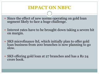 IMPACT ON NBFC

 Since the effect of new norms operating on gold loan
  segment likely to face a huge challenge.

 Interest rates have to be brought down taking a severe hit
  on margin.

 SKS microfinance ltd, which initially plan to offer gold
  loan business from 200 branches is now planning to go
  slow.

 SKS offering gold loan at 27 branches and has a Rs 24
  crore book.
 