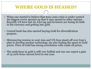 WHERE GOLD IS HEADED?

 When one started to believe that Euro zone crisis is under control
  the biggest worry sprouts up that it may spread to other nations.
  Recently US have lost its AAA tag and investors are losing its faith
  in fiat currency and getting into gold.

 Central bank has also started buying Gold for diversification
  purpose.

 Shimmering tension in west Asia and US-Iran stand-off over Iran’s
  plan to develop nuclear technology are also fueling the spurt in Gold
  prices. Price of Gold has strong correlation with crude oil prices.

 The undertone in gold is still very bullish and one can expect a gain
  of 15-20% from current level in one year.
 