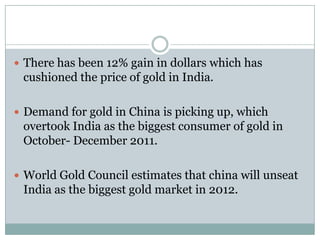  There has been 12% gain in dollars which has
 cushioned the price of gold in India.

 Demand for gold in China is picking up, which
 overtook India as the biggest consumer of gold in
 October- December 2011.

 World Gold Council estimates that china will unseat
 India as the biggest gold market in 2012.
 