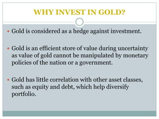 WHY INVEST IN GOLD?

 Gold is considered as a hedge against investment.


 Gold is an efficient store of value during uncertainty
 as value of gold cannot be manipulated by monetary
 policies of the nation or a government.

 Gold has little correlation with other asset classes,
 such as equity and debt, which help diversify
 portfolio.
 