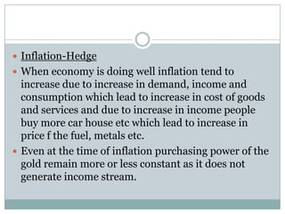  Inflation-Hedge
 When economy is doing well inflation tend to
  increase due to increase in demand, income and
  consumption which lead to increase in cost of goods
  and services and due to increase in income people
  buy more car house etc which lead to increase in
  price f the fuel, metals etc.
 Even at the time of inflation purchasing power of the
  gold remain more or less constant as it does not
  generate income stream.
 