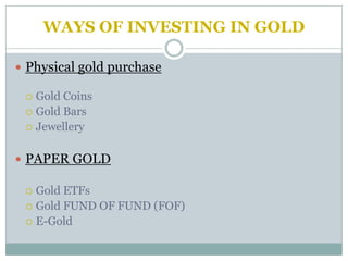 WAYS OF INVESTING IN GOLD

 Physical gold purchase

  Gold Coins
  Gold Bars
  Jewellery



 PAPER GOLD

  Gold ETFs
  Gold FUND OF FUND (FOF)
  E-Gold
 