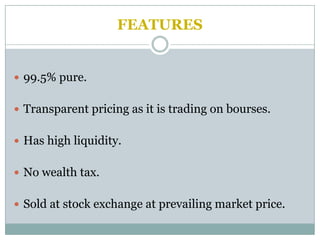 FEATURES


 99.5% pure.


 Transparent pricing as it is trading on bourses.


 Has high liquidity.


 No wealth tax.


 Sold at stock exchange at prevailing market price.
 