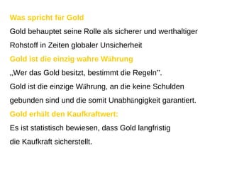 Was spricht f ü r Gold Gold behauptet seine Rolle als sicherer und werthaltiger Rohstoff in Zeiten globaler Unsicherheit Gold ist die einzig wahre W ä hrung „ Wer das Gold besitzt, bestimmt die Regeln ” . Gold ist die einzige W ä hrung, an die keine Schulden gebunden sind und die somit Unabh ä ngigkeit garantiert. Gold erh ä lt den Kaufkraftwert: Es ist statistisch bewiesen, dass Gold langfristig die Kaufkraft sicherstellt. 