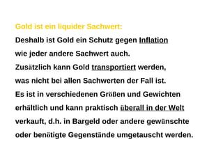 Gold ist ein liquider Sachwert: Deshalb ist Gold ein Schutz gegen  Inflation wie jeder andere Sachwert auch. Zus ä tzlich kann Gold  transportiert  werden, was nicht bei allen Sachwerten der Fall ist. Es ist in verschiedenen Gr öß en und Gewichten erh ä ltlich und kann praktisch  ü berall in der Welt verkauft, d.h. in Bargeld oder andere gew ü nschte oder ben ö tigte Gegenst ä nde umgetauscht werden. 