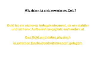 Wie sicher ist mein erworbenes Gold? Gold ist ein sicheres Anlageinstrument, da ein stabiler und sicherer Aufbewahrungsplatz vorhanden ist Das Gold wird daher physisch in externen Hochsicherheitstresoren gelagert. 