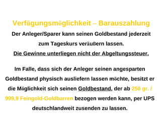 Verf ü gungsm ö glichkeit  –  Barauszahlung Der Anleger/Sparer kann seinen Goldbestand jederzeit zum Tageskurs ver ä u ß ern lassen. Die Gewinne unterliegen nicht der Abgeltungssteuer. Im Falle, dass sich der Anleger seinen angesparten Goldbestand physisch ausliefern lassen m ö chte, besitzt er die M ö glichkeit sich seinen  Goldbestand , der ab  250 gr. / 999,9 Feingold-Goldbarren  bezogen werden kann, per UPS deutschlandweit zusenden zu lassen. 