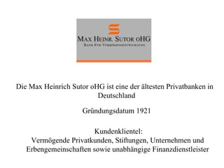 Die Max Heinrich Sutor oHG ist eine der ältesten Privatbanken in Deutschland Kundenklientel: Vermögende Privatkunden, Stiftungen, Unternehmen und  Erbengemeinschaften sowie unabhängige Finanzdienstleister  Gründungsdatum 1921 