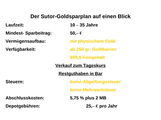 Der Sutor-Goldsparplan auf einen Blick Laufzeit:  10  –  35 Jahre Mindest- Sparbeitrag:  50, –   € Verm ö gensaufbau:  mit physischem Gold Verf ü gbarkeit:  ab 250 gr. Goldbarren 999,9 Feingehalt Verkauf zum Tageskurs Restguthaben in Bar Steuern:  keine Abgeltungssteuer keine Mehrwertsteuer Abschlusskosten:  5,75 % plus 2 MB Depotgeb ü hren:  25, –   €   pro Jahr 
