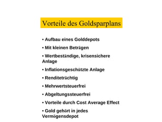 Vorteile des Goldsparplans •   Aufbau eines Golddepots •   Mit kleinen Betr ä gen •   Wertbest ä ndige, krisensichere Anlage •   Inflationsgesch ü tzte Anlage •   Renditetr ä chtig •   Mehrwertsteuerfrei •   Abgeltungssteuerfrei •   Vorteile durch Cost Average Effect •   Gold geh ö rt in jedes Verm ö gensdepot 